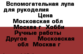 Вспомогательная лупа для рукоделия ”Hands-free magnifier”. › Цена ­ 500 - Московская обл., Москва г. Хобби. Ручные работы » Другое   . Московская обл.,Москва г.